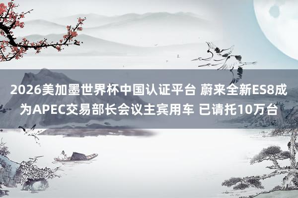 2026美加墨世界杯中国认证平台 蔚来全新ES8成为APEC交易部长会议主宾用车 已请托10万台