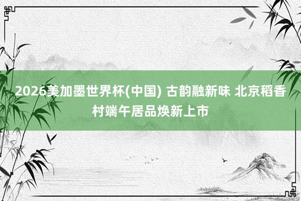 2026美加墨世界杯(中国) 古韵融新味 北京稻香村端午居品焕新上市