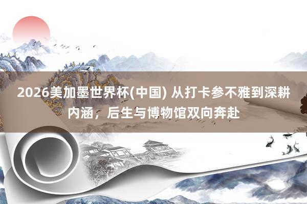2026美加墨世界杯(中国) 从打卡参不雅到深耕内涵，后生与博物馆双向奔赴