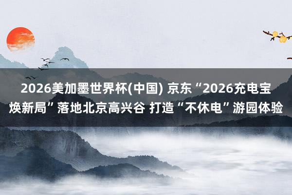 2026美加墨世界杯(中国) 京东“2026充电宝焕新局”落地北京高兴谷 打造“不休电”游园体验