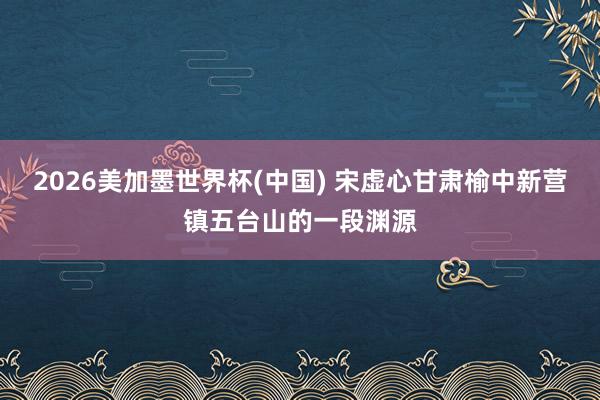 2026美加墨世界杯(中国) 宋虚心甘肃榆中新营镇五台山的一段渊源