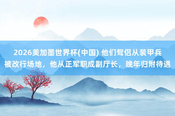 2026美加墨世界杯(中国) 他们鸳侣从装甲兵被改行场地，他从正军职成副厅长，晚年归附待遇