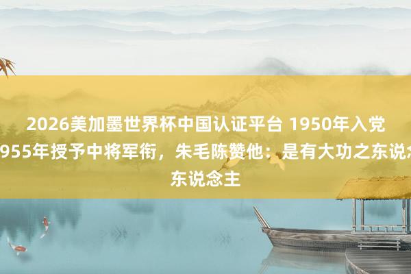 2026美加墨世界杯中国认证平台 1950年入党，1955年授予中将军衔，朱毛陈赞他：是有大功之东说念主