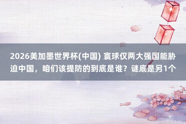 2026美加墨世界杯(中国) 寰球仅两大强国能胁迫中国，咱们该提防的到底是谁？谜底是另1个