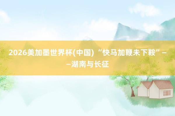 2026美加墨世界杯(中国) “快马加鞭未下鞍”——湖南与长征