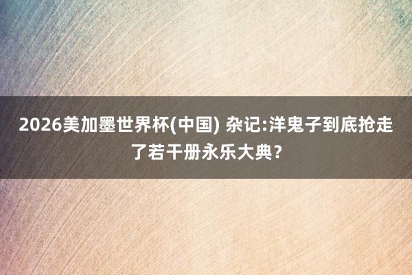 2026美加墨世界杯(中国) 杂记:洋鬼子到底抢走了若干册永乐大典?