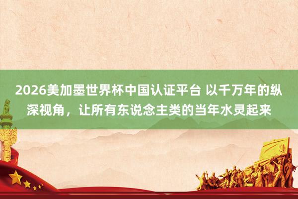 2026美加墨世界杯中国认证平台 以千万年的纵深视角,让所有东说念主类的当年水灵起来