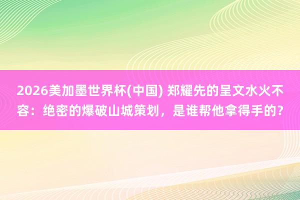 2026美加墨世界杯(中国) 郑耀先的呈文水火不容：绝密的爆破山城策划，是谁帮他拿得手的？