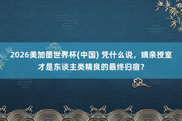 2026美加墨世界杯(中国) 凭什么说，嫡亲授室才是东谈主类精良的最终归宿？