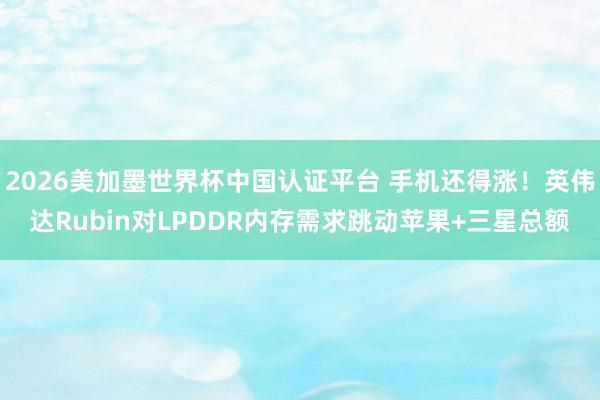2026美加墨世界杯中国认证平台 手机还得涨!英伟达Rubin对LPDDR内存需求跳动苹果+三星总额