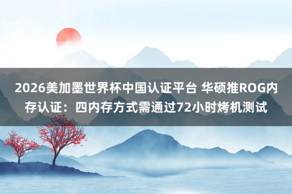 2026美加墨世界杯中国认证平台 华硕推ROG内存认证:四内存方式需通过72小时烤机测试