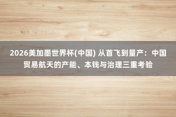 2026美加墨世界杯(中国) 从首飞到量产:中国贸易航天的产能、本钱与治理三重考验