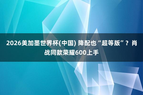 2026美加墨世界杯(中国) 降配也“超等版”?肖战同款荣耀600上手