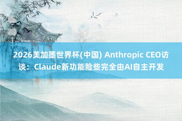 2026美加墨世界杯(中国) Anthropic CEO访谈:Claude新功能险些完全由AI自主开发