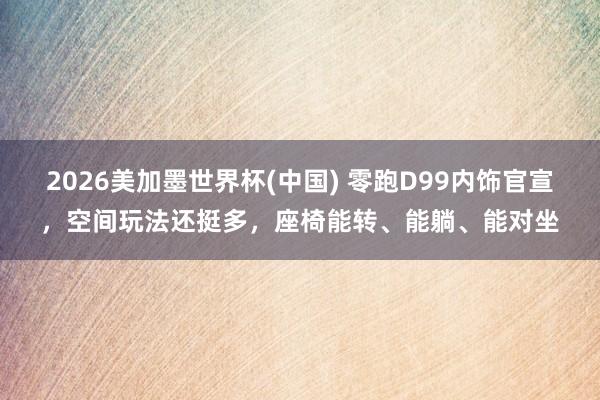 2026美加墨世界杯(中国) 零跑D99内饰官宣,空间玩法还挺多,座椅能转、能躺、能对坐