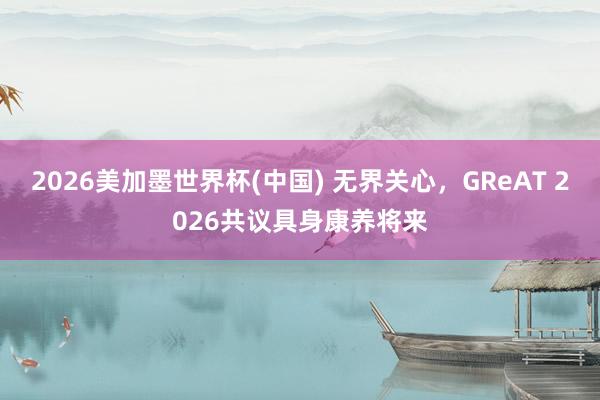 2026美加墨世界杯(中国) 无界关心,GReAT 2026共议具身康养将来