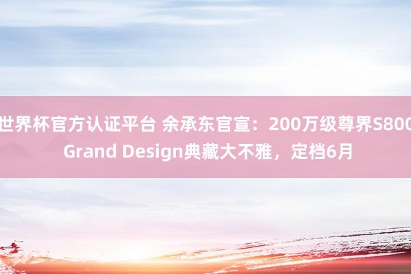 世界杯官方认证平台 余承东官宣:200万级尊界S800 Grand Design典藏大不雅,定档6月