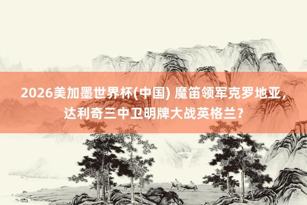 2026美加墨世界杯(中国) 魔笛领军克罗地亚,达利奇三中卫明牌大战英格兰?