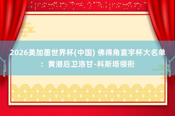 2026美加墨世界杯(中国) 佛得角寰宇杯大名单:黄潜后卫洛甘-科斯塔领衔