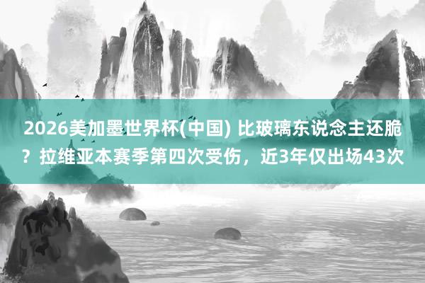 2026美加墨世界杯(中国) 比玻璃东说念主还脆?拉维亚本赛季第四次受伤,近3年仅出场43次