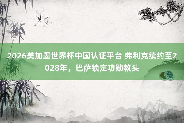 2026美加墨世界杯中国认证平台 弗利克续约至2028年，巴萨锁定功勋教头