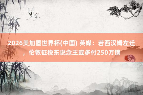 2026美加墨世界杯(中国) 英媒：若西汉姆左迁，伦敦征税东说念主或多付250万镑