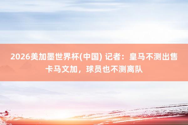2026美加墨世界杯(中国) 记者:皇马不测出售卡马文加,球员也不测离队
