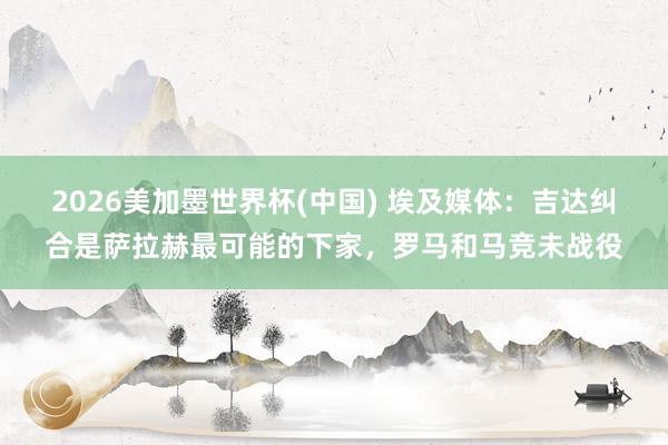 2026美加墨世界杯(中国) 埃及媒体：吉达纠合是萨拉赫最可能的下家，罗马和马竞未战役