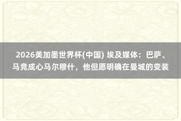 2026美加墨世界杯(中国) 埃及媒体:巴萨、马竞成心马尔穆什,他但愿明确在曼城的变装