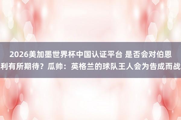 2026美加墨世界杯中国认证平台 是否会对伯恩利有所期待？瓜帅：英格兰的球队王人会为告成而战