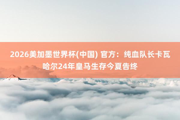 2026美加墨世界杯(中国) 官方:纯血队长卡瓦哈尔24年皇马生存今夏告终