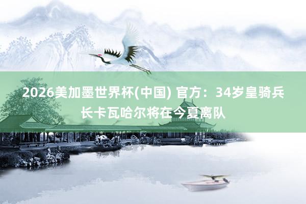 2026美加墨世界杯(中国) 官方:34岁皇骑兵长卡瓦哈尔将在今夏离队