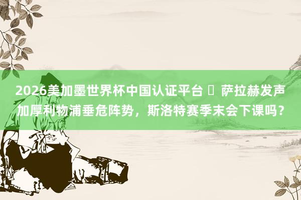 2026美加墨世界杯中国认证平台 ​萨拉赫发声加厚利物浦垂危阵势，斯洛特赛季末会下课吗？