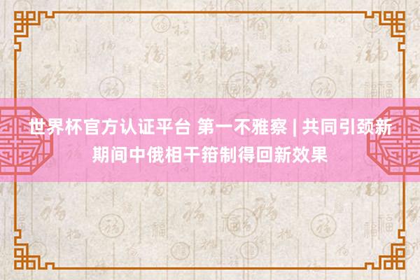 世界杯官方认证平台 第一不雅察 | 共同引颈新期间中俄相干箝制得回新效果
