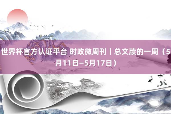 世界杯官方认证平台 时政微周刊丨总文牍的一周（5月11日—5月17日）