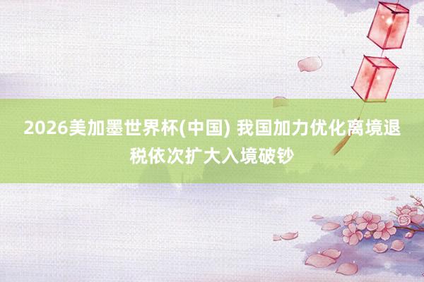 2026美加墨世界杯(中国) 我国加力优化离境退税依次扩大入境破钞