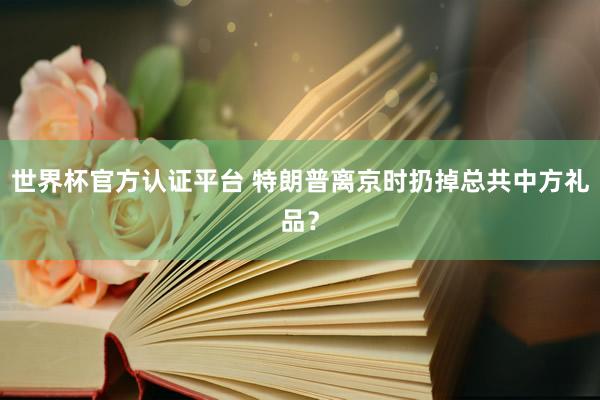 世界杯官方认证平台 特朗普离京时扔掉总共中方礼品？