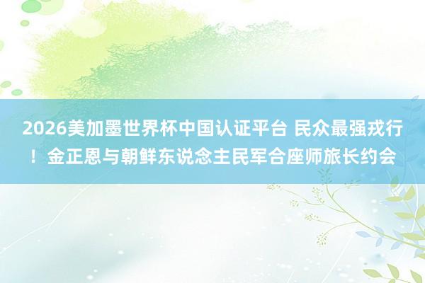2026美加墨世界杯中国认证平台 民众最强戎行！金正恩与朝鲜东说念主民军合座师旅长约会