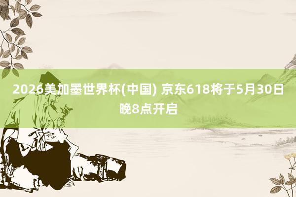 2026美加墨世界杯(中国) 京东618将于5月30日晚8点开启