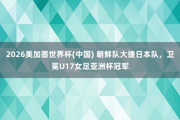 2026美加墨世界杯(中国) 朝鲜队大捷日本队,卫冕U17女足亚洲杯冠军