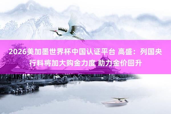 2026美加墨世界杯中国认证平台 高盛:列国央行料将加大购金力度 助力金价回升