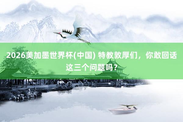 2026美加墨世界杯(中国) 特教敦厚们，你敢回话这三个问题吗？
