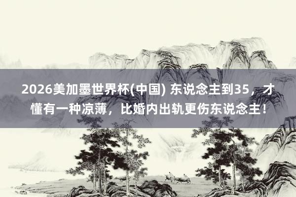 2026美加墨世界杯(中国) 东说念主到35，才懂有一种凉薄，比婚内出轨更伤东说念主！