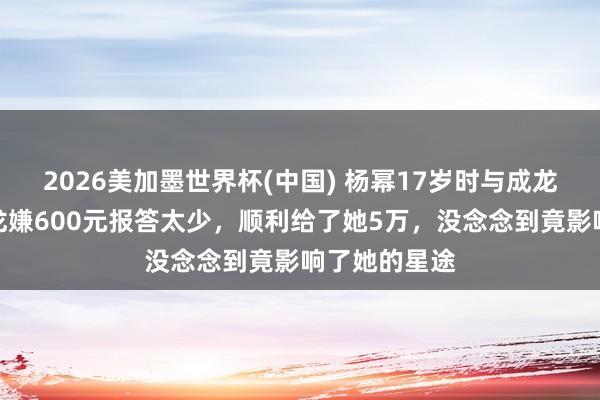 2026美加墨世界杯(中国) 杨幂17岁时与成龙拍告白，成龙嫌600元报答太少，顺利给了她5万，没念念到竟影响了她的星途