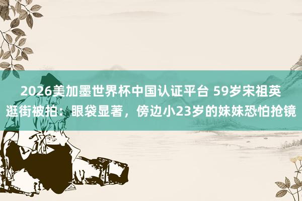 2026美加墨世界杯中国认证平台 59岁宋祖英逛街被拍:眼袋显著,傍边小23岁的妹妹恐怕抢镜