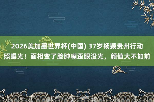 2026美加墨世界杯(中国) 37岁杨颖贵州行动照曝光!面相变了脸肿嘴歪眼没光,颜值大不如前