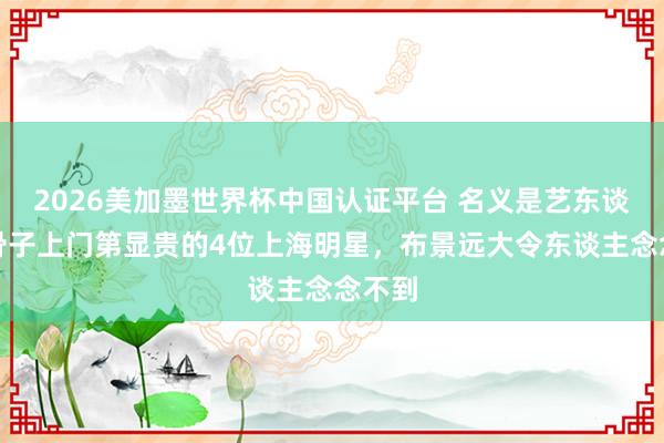 2026美加墨世界杯中国认证平台 名义是艺东谈主,骨子上门第显贵的4位上海明星,布景远大令东谈主念念不到
