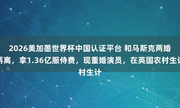 2026美加墨世界杯中国认证平台 和马斯克两婚两离，拿1.36亿服侍费，现重婚演员，在英国农村生计