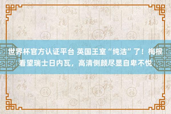 世界杯官方认证平台 英国王室“纯洁”了!梅根看望瑞士日内瓦,高清侧颜尽显自卑不悦