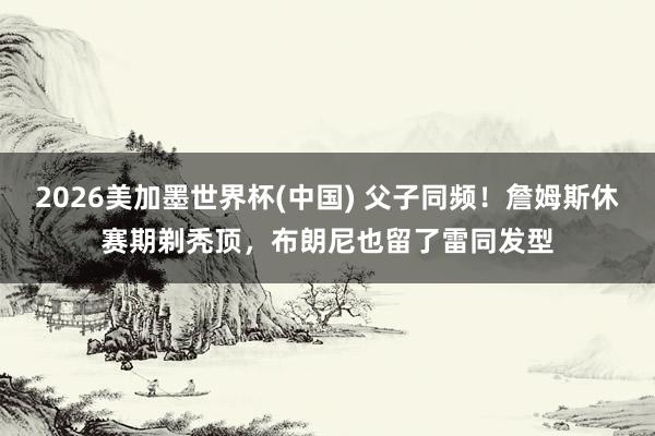 2026美加墨世界杯(中国) 父子同频!詹姆斯休赛期剃秃顶,布朗尼也留了雷同发型